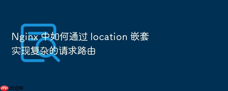 nginx 中如何通过 location 嵌套实现复杂的请求路由