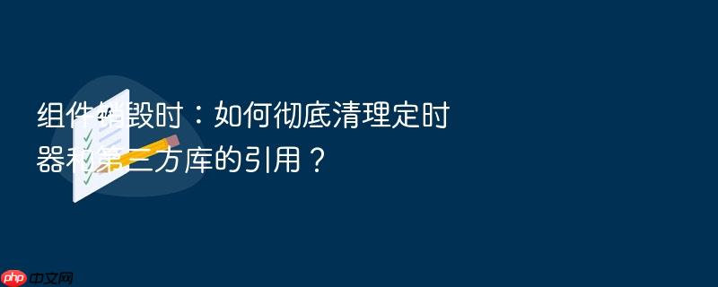 组件销毁时:如何彻底清理定时器和第三方库的引用?
