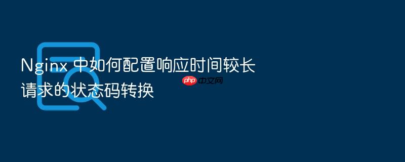 nginx 中如何配置响应时间较长请求的状态码转换