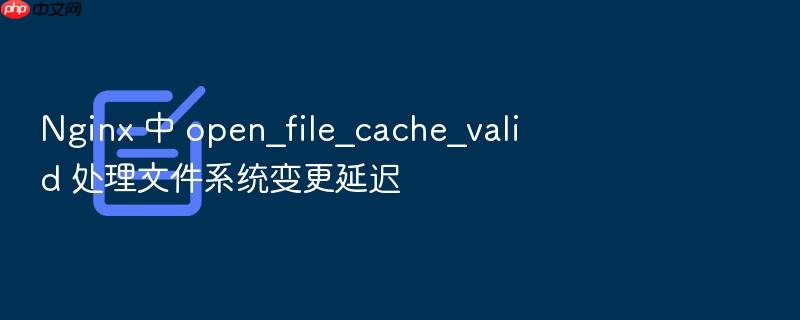 nginx 中 open_file_cache_valid 处理文件系统变更延迟