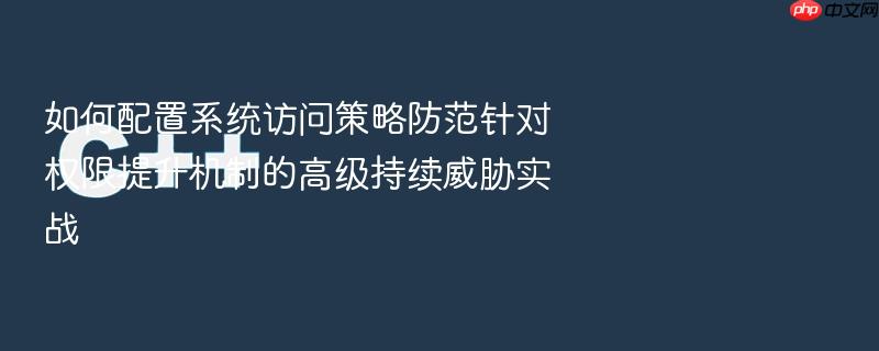 如何配置系统访问策略防范针对权限提升机制的高级持续威胁实战