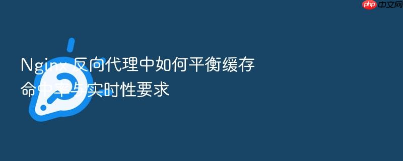 nginx 反向代理中如何平衡缓存命中率与实时性要求