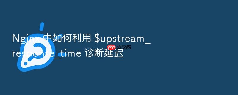 nginx 中如何利用 $upstream_response_time 诊断延迟