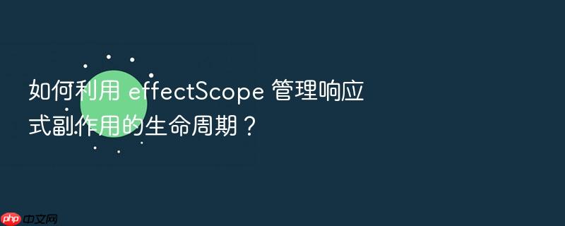 如何利用 effectscope 管理响应式副作用的生命周期？