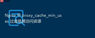 Nginx 中 proxy_cache_min_uses 过滤低频访问资源