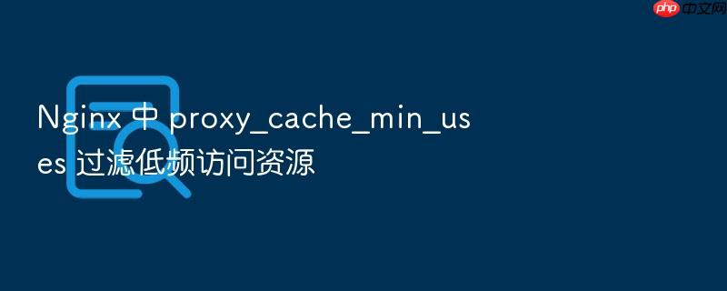 nginx 中 proxy_cache_min_uses 过滤低频访问资源