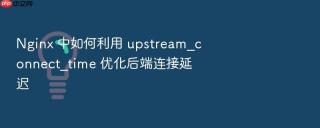 nginx 中如何利用 upstream_connect_time 优化后端连接延迟