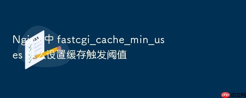 nginx 中 fastcgi_cache_min_uses 怎么设置缓存触发阈值