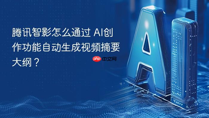 腾讯智影怎么通过 ai创作功能自动生成视频摘要大纲?