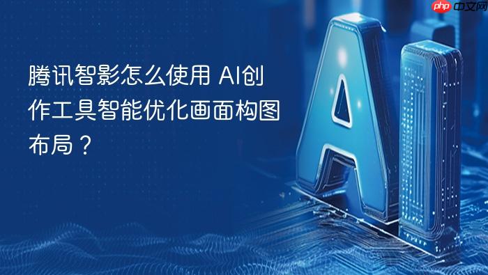 腾讯智影怎么使用 ai创作工具智能优化画面构图布局?