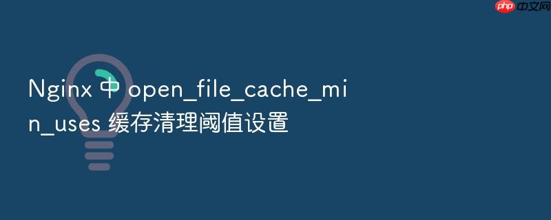 nginx 中 open_file_cache_min_uses 缓存清理阈值设置