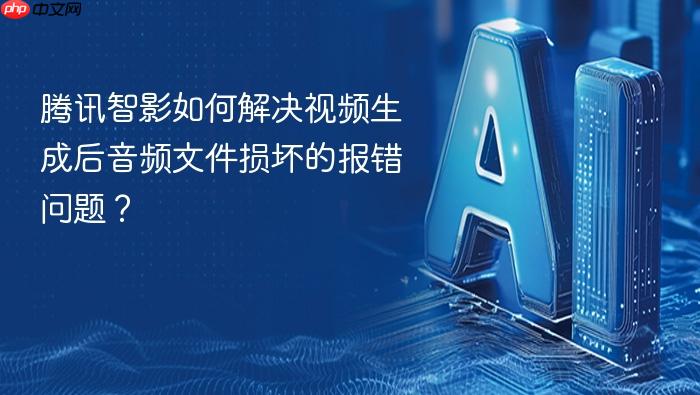 腾讯智影如何解决视频生成后音频文件损坏的报错问题?