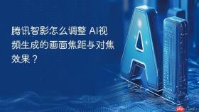 腾讯智影怎么调整 ai视频生成的画面焦距与对焦效果？