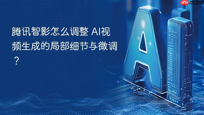 腾讯智影怎么调整 ai视频生成的局部细节与微调？