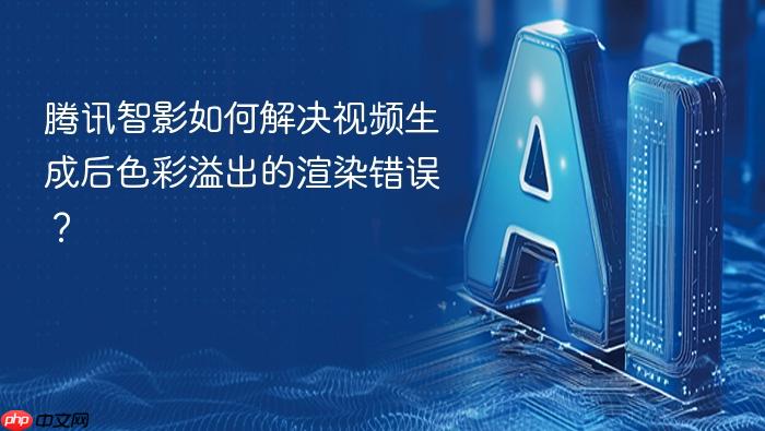 腾讯智影如何解决视频生成后色彩溢出的渲染错误?