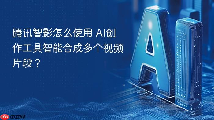 腾讯智影怎么使用 ai创作工具智能合成多个视频片段？