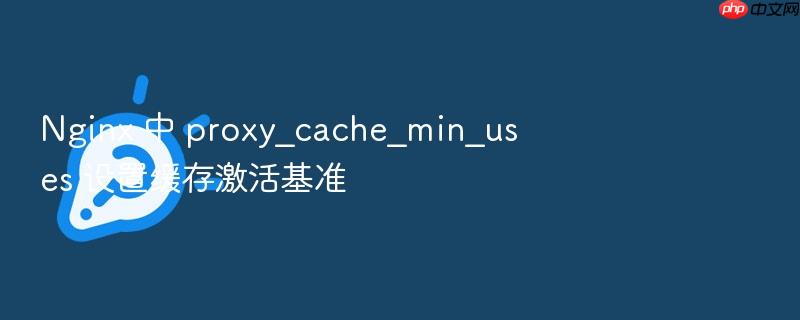 nginx 中 proxy_cache_min_uses 设置缓存激活基准