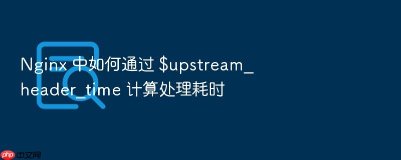 nginx 中如何通过 $upstream_header_time 计算处理耗时