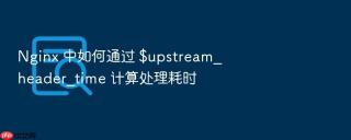 nginx 中如何通过 $upstream_header_time 计算处理耗时