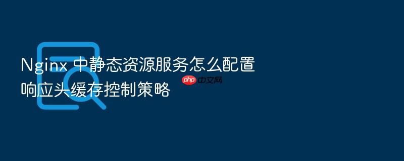 nginx 中静态资源服务怎么配置响应头缓存控制策略