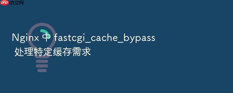 nginx 中 fastcgi_cache_bypass 处理特定缓存需求
