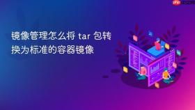 镜像管理怎么将 tar 包转换为标准的容器镜像