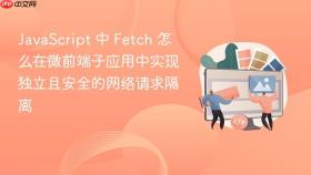 javascript 中 fetch 怎么在微前端子应用中实现独立且安全的网络请求隔离