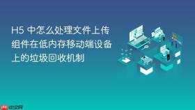 h5 中怎么处理文件上传组件在低内存移动端设备上的垃圾回收机制