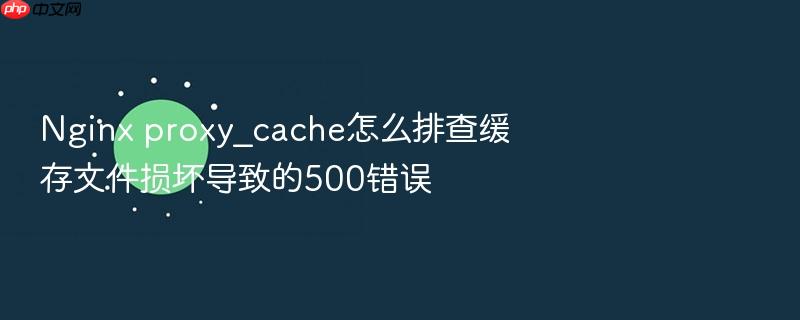 nginx proxy_cache怎么排查缓存文件损坏导致的500错误