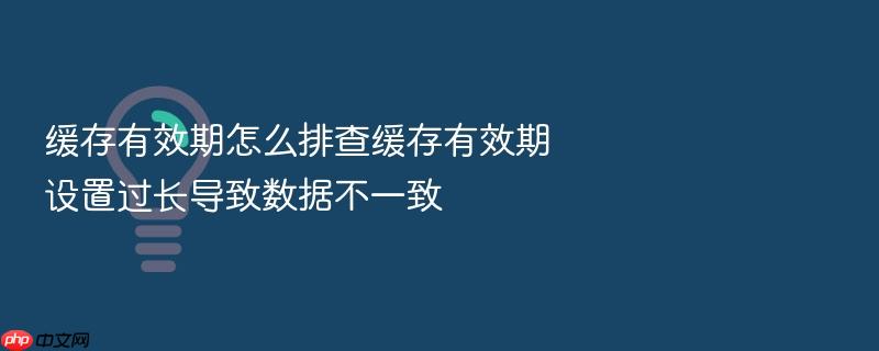 缓存有效期怎么排查缓存有效期设置过长导致数据不一致