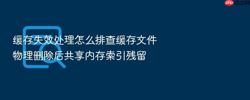 缓存失效处理怎么排查缓存文件物理删除后共享内存索引残留