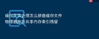 缓存失效处理怎么排查缓存文件物理删除后共享内存索引残留