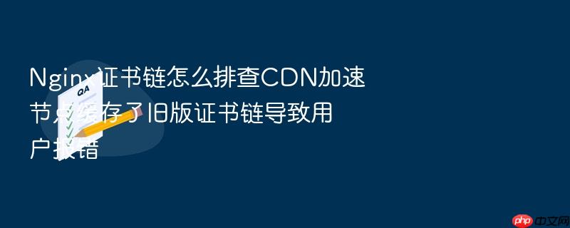 nginx证书链怎么排查cdn加速节点缓存了旧版证书链导致用户报错
