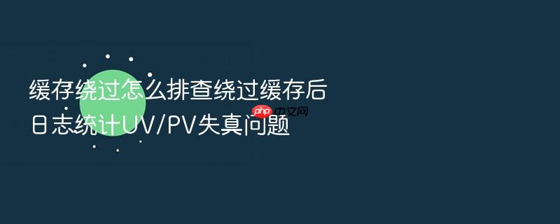 缓存绕过怎么排查绕过缓存后日志统计uv/pv失真问题