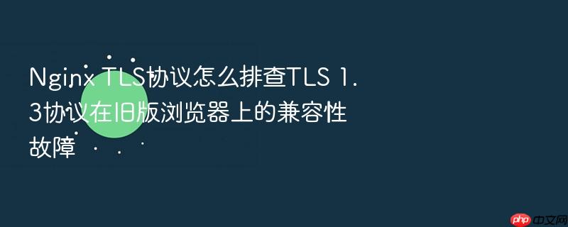 nginx tls协议怎么排查tls 1.3协议在旧版浏览器上的兼容性故障