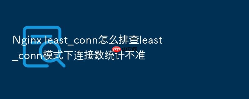 nginx least_conn怎么排查least_conn模式下连接数统计不准