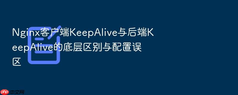 nginx客户端keepalive与后端keepalive的底层区别与配置误区