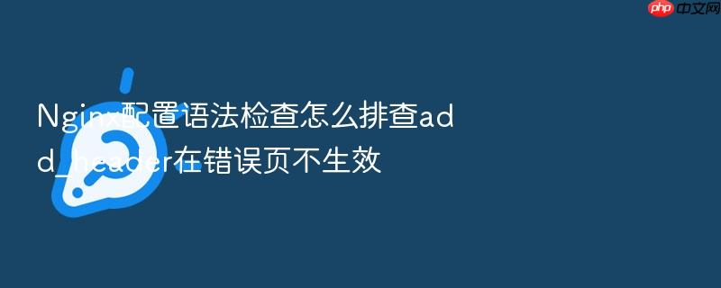 nginx配置语法检查怎么排查add_header在错误页不生效