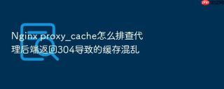 Nginx proxy_cache怎么排查代理后端返回304导致的缓存混乱