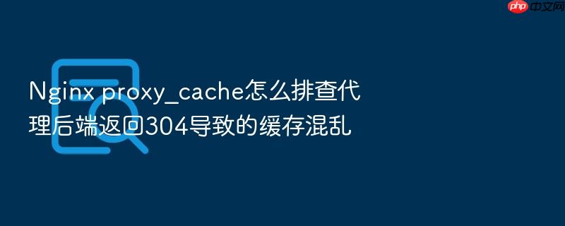 nginx proxy_cache怎么排查代理后端返回304导致的缓存混乱