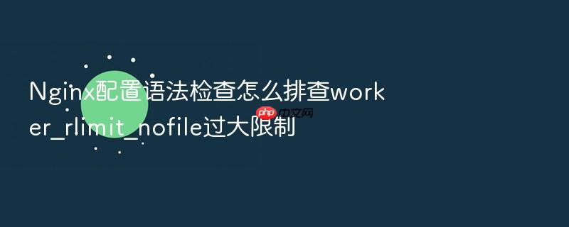 nginx配置语法检查怎么排查worker_rlimit_nofile过大限制