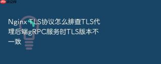 Nginx TLS协议怎么排查TLS代理后端gRPC服务时TLS版本不一致