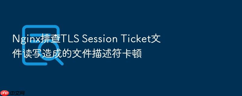 nginx排查tls session ticket文件读写造成的文件描述符卡顿
