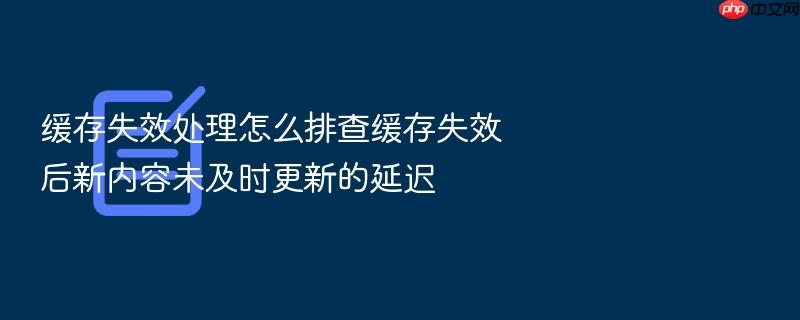缓存失效处理怎么排查缓存失效后新内容未及时更新的延迟