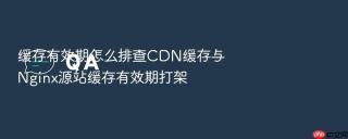 缓存有效期怎么排查CDN缓存与Nginx源站缓存有效期打架