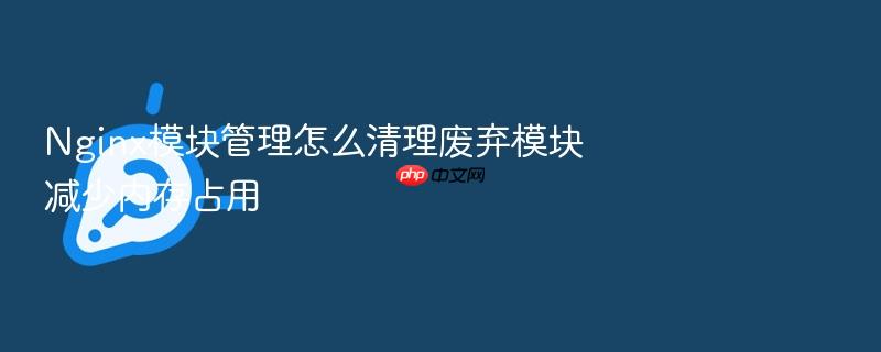 nginx模块管理怎么清理废弃模块减少内存占用