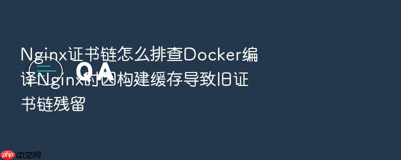 nginx证书链怎么排查docker编译nginx时因构建缓存导致旧证书链残留
