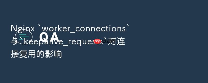 nginx `worker_connections`与`keepalive_requests`对连接复用的影响