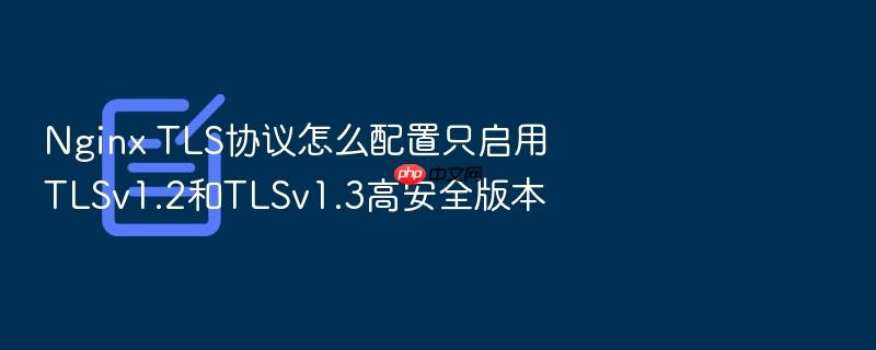 nginx tls协议怎么配置只启用tlsv1.2和tlsv1.3高安全版本