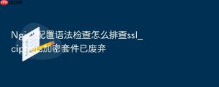 Nginx配置语法检查怎么排查ssl_ciphers加密套件已废弃